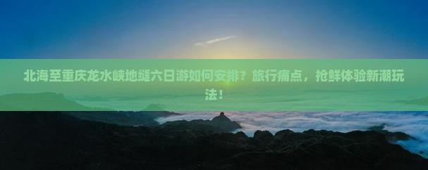北海至重庆龙水峡地缝六日游如何安排？旅行痛点，抢鲜体验新潮玩法！
