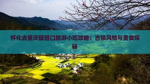 怀化去重庆磁器口旅游小吃攻略：古镇风情与美食探秘