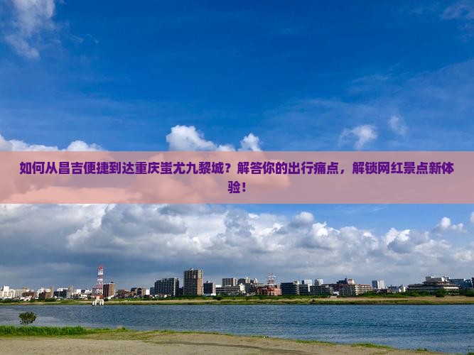 如何从昌吉便捷到达重庆蚩尤九黎城？解答你的出行痛点，解锁网红景点新体验！