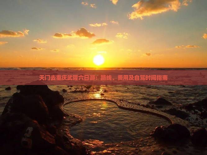 天门去重庆武隆六日游：路线、费用及自驾时间指南