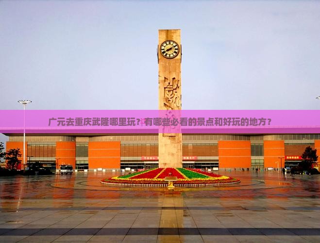 广元去重庆武隆哪里玩？有哪些必看的景点和好玩的地方？