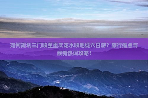 如何规划三门峡至重庆龙水峡地缝六日游？旅行痛点与最新热词攻略！