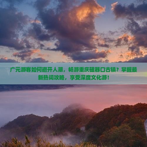 广元游客如何避开人潮，畅游重庆磁器口古镇？掌握最新热词攻略，享受深度文化游！