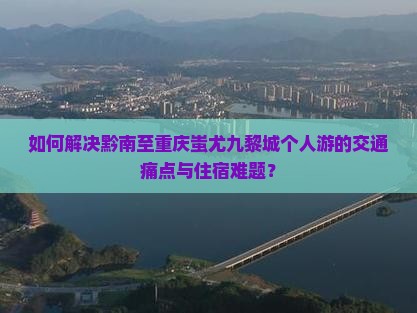 如何解决黔南至重庆蚩尤九黎城个人游的交通痛点与住宿难题？