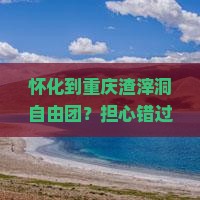 怀化到重庆渣滓洞自由团？担心错过高铁提速与低价团的双重优惠？