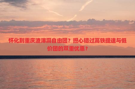 怀化到重庆渣滓洞自由团？担心错过高铁提速与低价团的双重优惠？