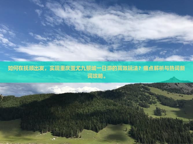 如何在抚顺出发，实现重庆蚩尤九黎城一日游的高效玩法？痛点解析与热词新词攻略。