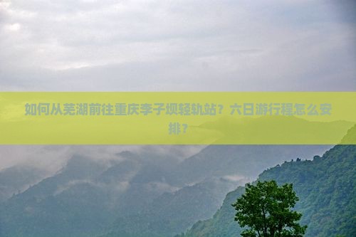 如何从芜湖前往重庆李子坝轻轨站？六日游行程怎么安排？