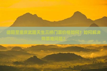 德阳至重庆武隆天生三桥门票价格如何？如何解决购票难问题？