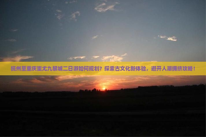 抚州至重庆蚩尤九黎城二日游如何规划？探索古文化新体验，避开人潮拥挤攻略！
