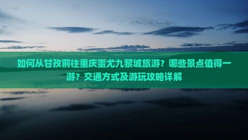 如何从甘孜前往重庆蚩尤九黎城旅游？哪些景点值得一游？交通方式及游玩攻略详解