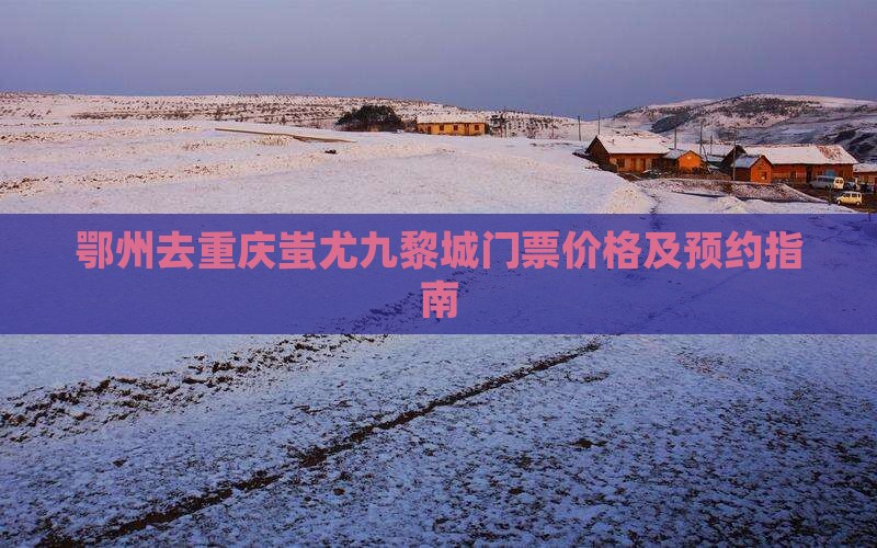 鄂州去重庆蚩尤九黎城门票价格及预约指南