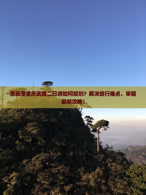 恩施至重庆武隆二日游如何规划？解决旅行痛点，掌握最新攻略！