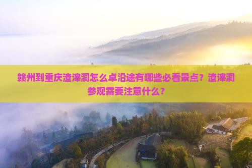 赣州到重庆渣滓洞怎么卓沿途有哪些必看景点？渣滓洞参观需要注意什么？
