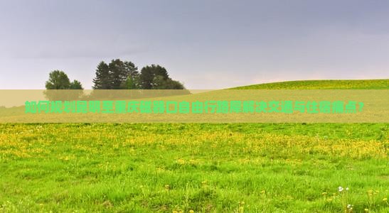 如何规划昆明至重庆磁器口自由行路犀解决交通与住宿痛点？