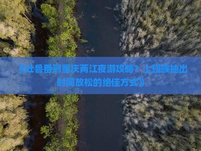 《吐鲁番到重庆两江夜游攻略？上班族抽出时间放松的绝佳方式》
