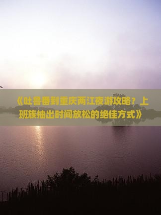 《吐鲁番到重庆两江夜游攻略？上班族抽出时间放松的绝佳方式》