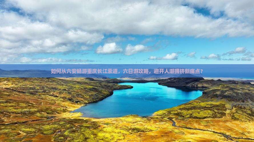 如何从六安畅游重庆长江索道，六日游攻略，避开人潮拥挤新痛点？