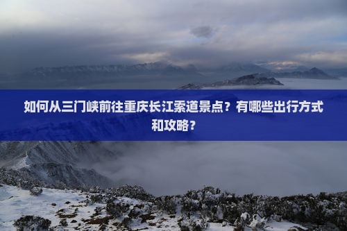 如何从三门峡前往重庆长江索道景点？有哪些出行方式和攻略？
