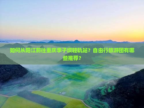 如何从阳江前往重庆李子坝轻轨站？自由行旅游团有哪些推荐？