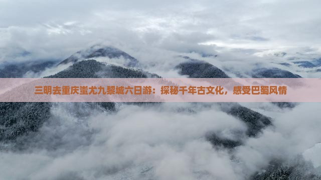 三明去重庆蚩尤九黎城六日游：探秘千年古文化，感受巴蜀风情