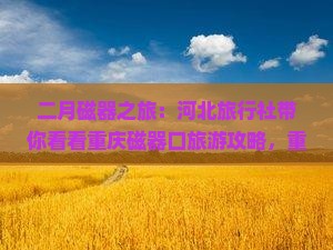 二月磁器之旅：河北旅行社带你看看重庆磁器口旅游攻略，重庆旅游新体验专属行程