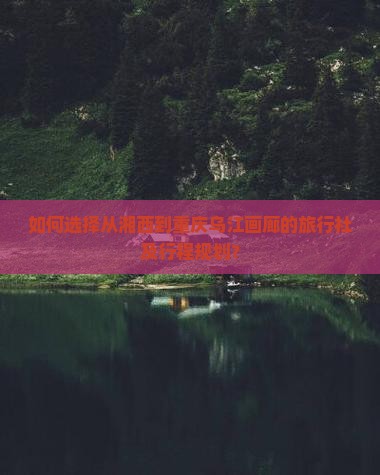 如何选择从湘西到重庆乌江画廊的旅行社及行程规划？