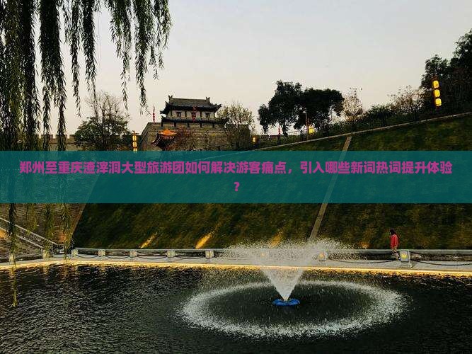 郑州至重庆渣滓洞大型旅游团如何解决游客痛点，引入哪些新词热词提升体验？