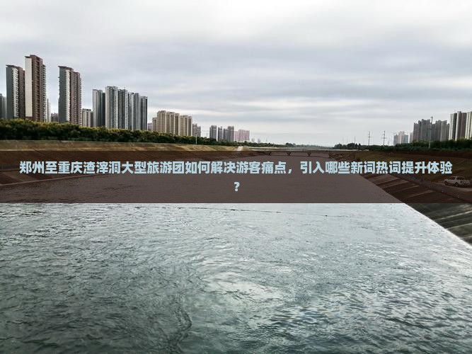 郑州至重庆渣滓洞大型旅游团如何解决游客痛点，引入哪些新词热词提升体验？