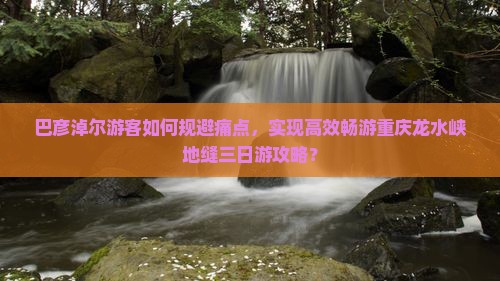 巴彦淖尔游客如何规避痛点，实现高效畅游重庆龙水峡地缝三日游攻略？
