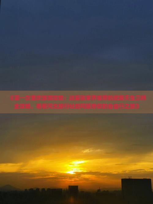 《第一次重庆旅游攻略：这篇张家界推荐的武隆天生三桥全攻略，看看河北旅行社如何服务你的自由行之旅》