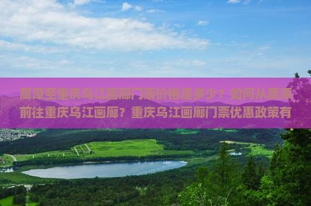 鹰潭至重庆乌江画廊门票价格是多少？如何从鹰潭前往重庆乌江画廊？重庆乌江画廊门票优惠政策有哪些？