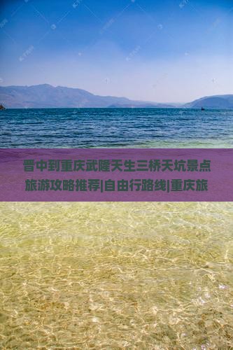 晋中到重庆武隆天生三桥天坑景点旅游攻略推荐|自由行路线|重庆旅游国际旅行社推荐