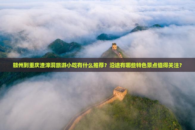 赣州到重庆渣滓洞旅游小吃有什么推荐？沿途有哪些特色景点值得关注？