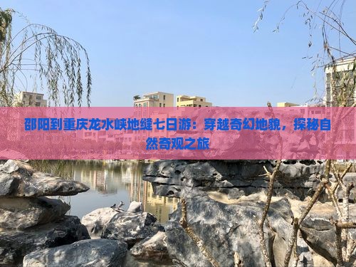 邵阳到重庆龙水峡地缝七日游：穿越奇幻地貌，探秘自然奇观之旅