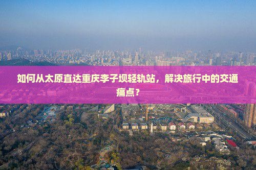 如何从太原直达重庆李子坝轻轨站，解决旅行中的交通痛点？