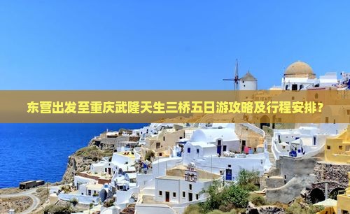 东营出发至重庆武隆天生三桥五日游攻略及行程安排？