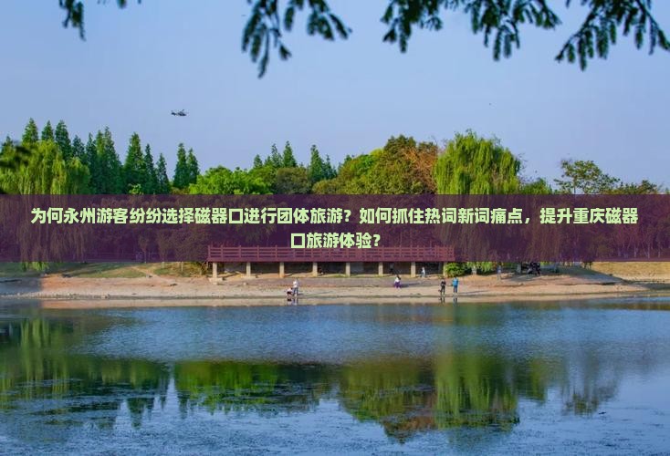 为何永州游客纷纷选择磁器口进行团体旅游？如何抓住热词新词痛点，提升重庆磁器口旅游体验？