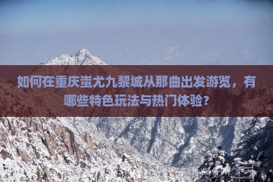 如何在重庆蚩尤九黎城从那曲出发游览，有哪些特色玩法与热门体验？