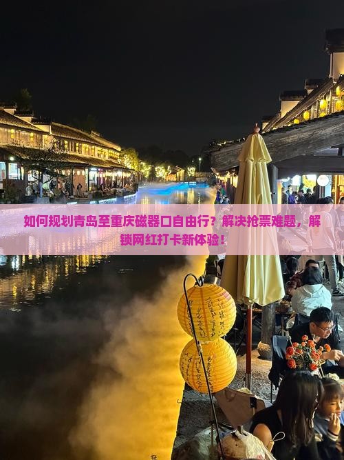 如何规划青岛至重庆磁器口自由行？解决抢票难题，解锁网红打卡新体验！