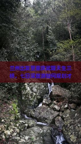 兰州出发至重庆武隆天生三桥，七日深度游如何规划才能避开人潮拥挤？