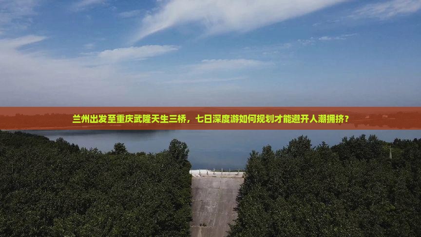 兰州出发至重庆武隆天生三桥，七日深度游如何规划才能避开人潮拥挤？