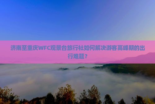 济南至重庆WFC观景台旅行社如何解决游客高峰期的出行难题？