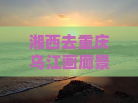湘西去重庆乌江画廊景点