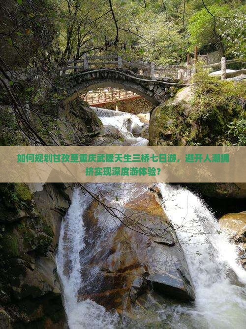 如何规划甘孜至重庆武隆天生三桥七日游，避开人潮拥挤实现深度游体验？