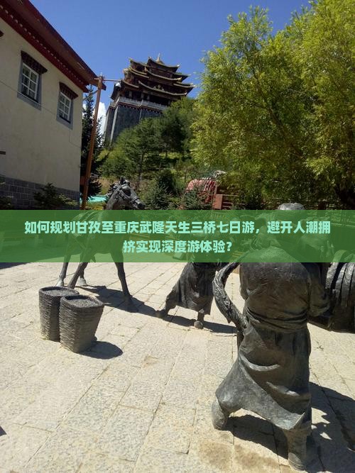 如何规划甘孜至重庆武隆天生三桥七日游，避开人潮拥挤实现深度游体验？