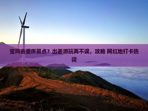 宝鸡去重庆景点？出差游玩两不误，攻略+网红地打卡热词