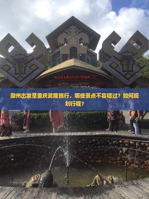 滁州出发至重庆武隆旅行，哪些景点不容错过？如何规划行程？