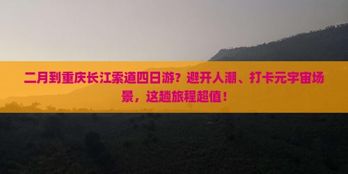 二月到重庆长江索道四日游？避开人潮、打卡元宇宙场景，这趟旅程超值！