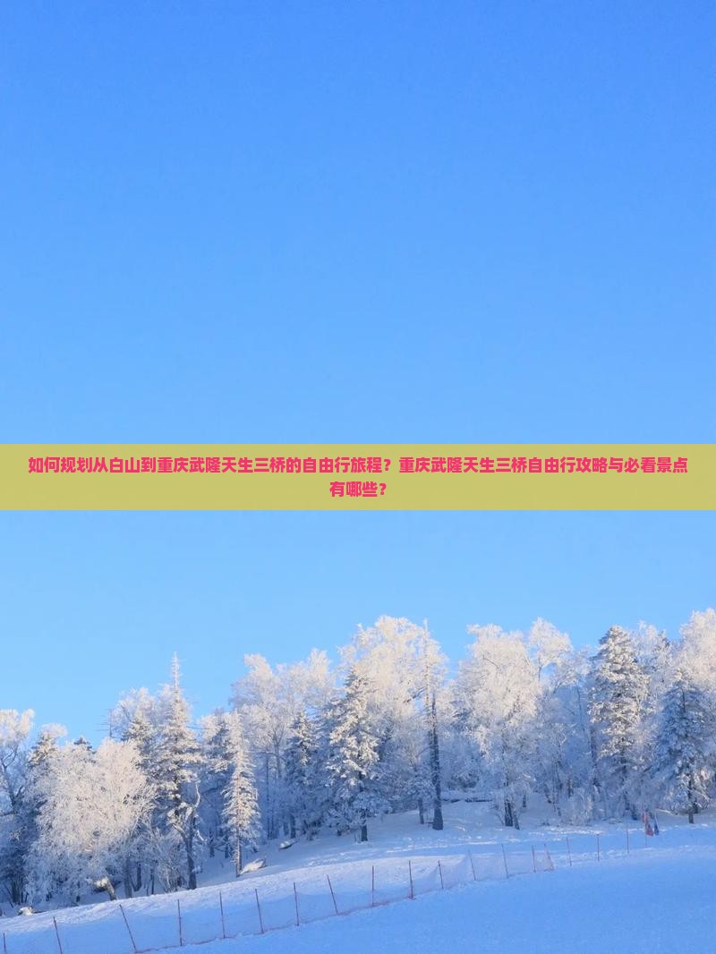 如何规划从白山到重庆武隆天生三桥的自由行旅程？重庆武隆天生三桥自由行攻略与必看景点有哪些？